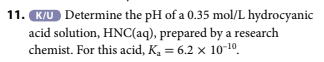 11. K/U Determine the pH of a 0.35 mol/L hydrocyanic
acid solution, HNC(aq), prepared by a research
chemist. For this acid, K₁ = 6.2 x 10-10
