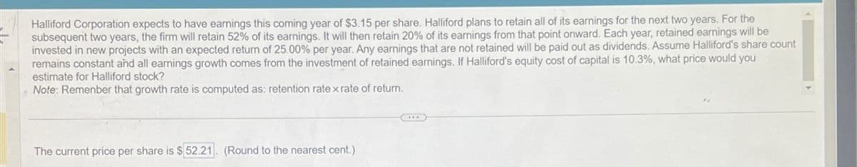 Halliford Corporation expects to have earnings this coming year of $3.15 per share. Halliford plans to retain all of its earnings for the next two years. For the
subsequent two years, the firm will retain 52% of its earnings. It will then retain 20% of its earnings from that point onward. Each year, retained earnings will be
invested in new projects with an expected return of 25.00% per year. Any earnings that are not retained will be paid out as dividends. Assume Halliford's share count
remains constant and all earnings growth comes from the investment of retained earnings. If Halliford's equity cost of capital is 10.3%, what price would you
estimate for Halliford stock?
Note: Remenber that growth rate is computed as: retention rate xrate of return.
The current price per share is $52.21. (Round to the nearest cent.)