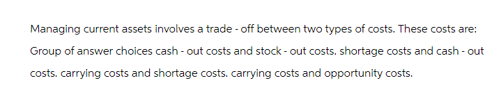 Managing current assets involves a trade-off between two types of costs. These costs are:
Group of answer choices cash-out costs and stock-out costs. shortage costs and cash-out
costs. carrying costs and shortage costs. carrying costs and opportunity costs.