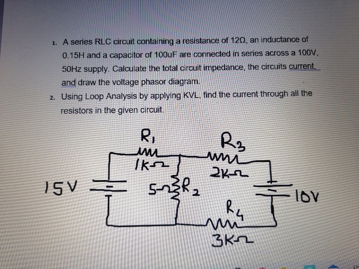 1. A series RLC circuit containing a resistance of 120, an inductance of
0.15H and a capacitor of 100uF are connected in series across a 100V,
50HZ supply. Calculate the total circuit impedance, the circuits current,
and draw the voltage phasor diagram.
2. Using Loop Analysis by applying KVL, find the current through all the
resistors in the given circuit.
R,
R3
Ikm
15V
2
