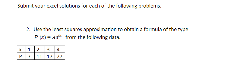 Submit your excel solutions for each of the following problems.
2. Use the least squares approximation to obtain a formula of the type
P (x) = Ae* from the following data.
x 1 2
P 7 11 17 27
3
4
