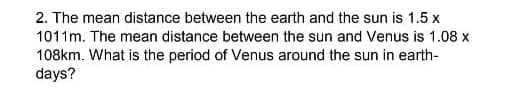 2. The mean distance between the earth and the sun is 1.5 x
1011m. The mean distance between the sun and Venus is 1.08 x
108km. What is the period of Venus around the sun in earth-
days?
