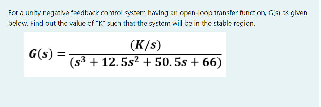 For a unity negative feedback control system having an open-loop transfer function, G(s) as given
below. Find out the value of "K" such that the system will be in the stable region.
(K/s)
(s3 + 12. 5s2 + 50. 5s + 66)
G(s) =
