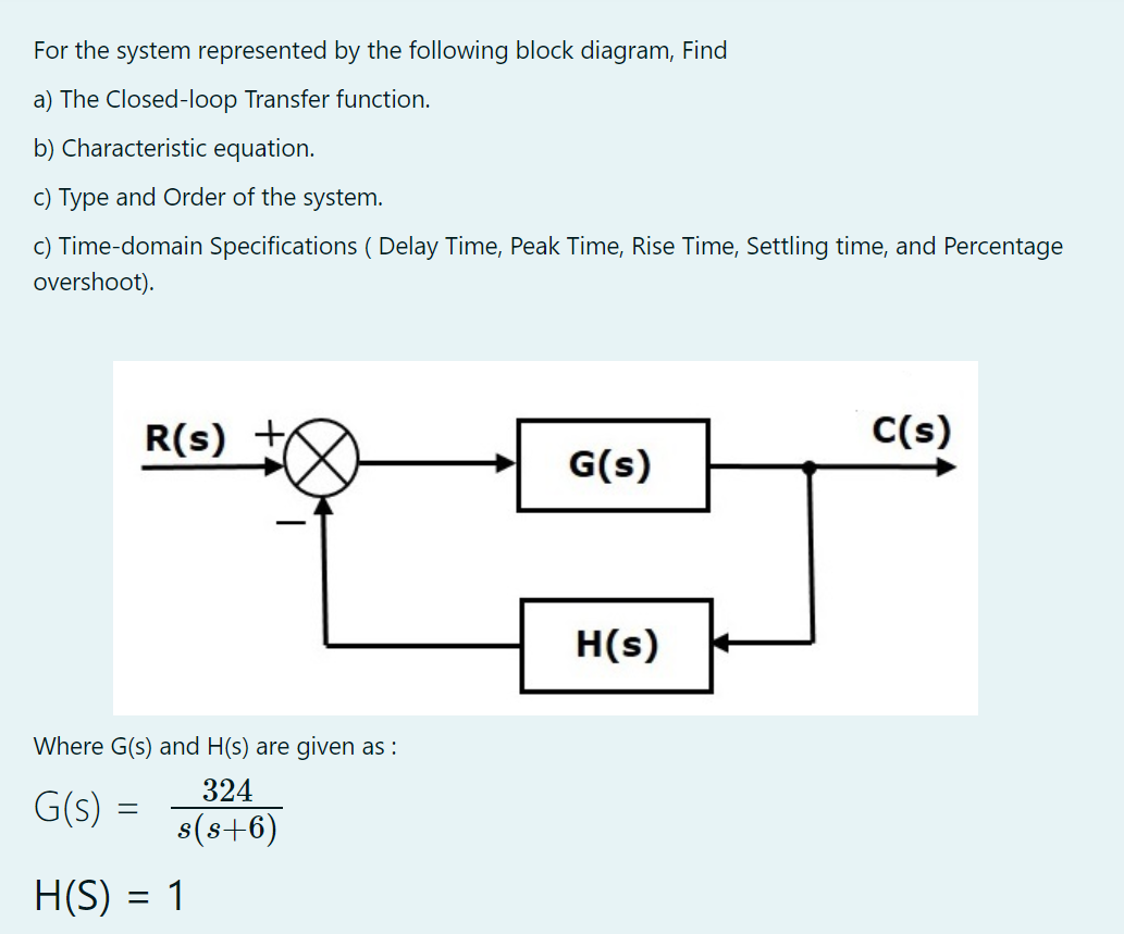 For the system represented by the following block diagram, Find
a) The Closed-loop Transfer function.
b) Characteristic equation.
c) Type and Order of the system.
c) Time-domain Specifications ( Delay Time, Peak Time, Rise Time, Settling time, and Percentage
overshoot).
R(s)
C(s)
G(s)
H(s)
Where G(s) and H(s) are given as :
324
G(s) =
s(s+6)
H(S) :
1
