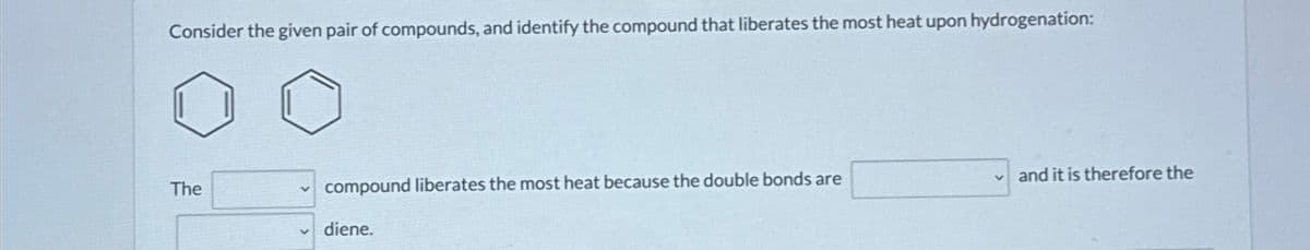 Consider the given pair of compounds, and identify the compound that liberates the most heat upon hydrogenation:
The
compound liberates the most heat because the double bonds are
diene.
✓and it is therefore the