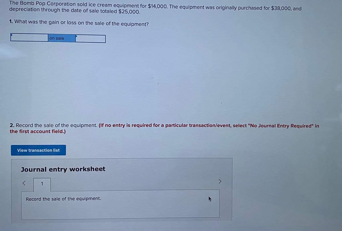 The Bomb Pop Corporation sold ice cream equipment for $14,000. The equipment was originally purchased for $38,000, and
depreciation through the date of sale totaled $25,000.
1. What was the gain or loss on the sale of the equipment?
on sale
2. Record the sale of the equipment. (If no entry is required for a particular transaction/event, select "No Journal Entry Required" in
the first account field.)
View transaction list
Journal entry worksheet
<>
1
Record the sale of the equipment.
