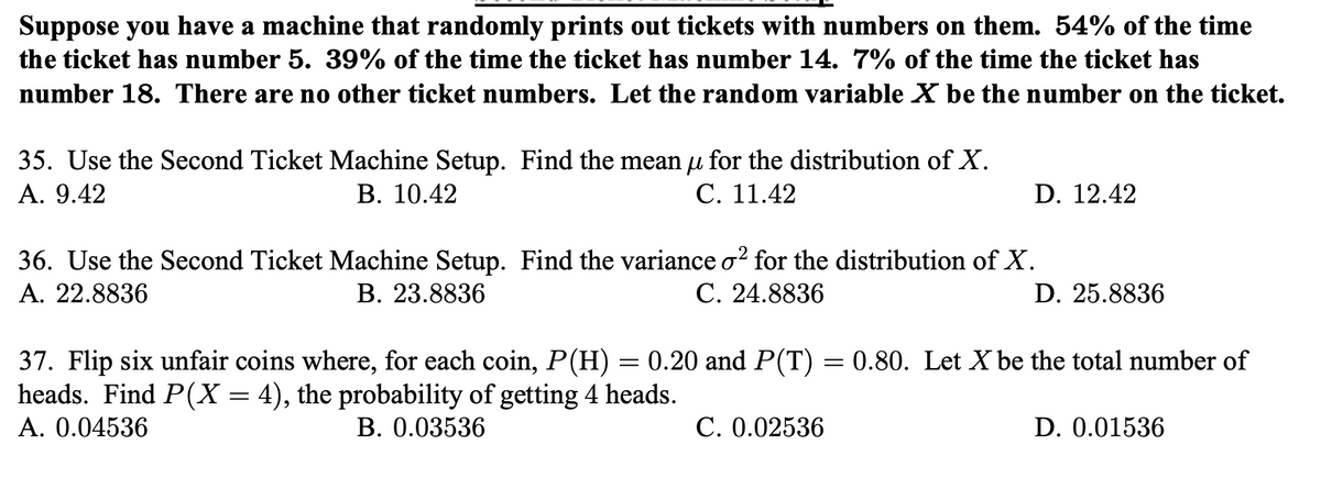 Suppose you have a machine that randomly prints out tickets with numbers on them. 54% of the time
the ticket has number 5. 39% of the time the ticket has number 14. 7% of the time the ticket has
number 18. There are no other ticket numbers. Let the random variable X be the number on the ticket.
35. Use the Second Ticket Machine Setup. Find the mean u for the distribution of X.
А. 9.42
В. 10.42
С. 11.42
D. 12.42
36. Use the Second Ticket Machine Setup. Find the variance o? for the distribution of X.
А. 22.8836
В. 23.8836
С. 24.8836
D. 25.8836
37. Flip six unfair coins
heads. Find P(X = 4), the probability of getting 4 heads.
Α. 0.04536
re, for each coin, P(H) = 0.20 and P(T) = 0.80. Let X be the total number of
В. 0.03536
С. 0.02536
D. 0.01536
