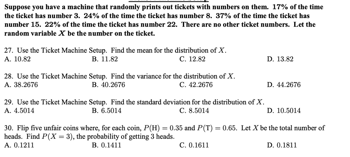 Suppose you have a machine that randomly prints out tickets with numbers on them. 17% of the time
the ticket has number 3. 24% of the time the ticket has number 8. 37% of the time the ticket has
number 15. 22% of the time the ticket has number 22. There are no other ticket numbers. Let the
random variable X be the number on the ticket.
27. Use the Ticket Machine Setup. Find the mean for the distribution of X.
A. 10.82
В. 11.82
С. 12.82
D. 13.82
28. Use the Ticket Machine Setup. Find the variance for the distribution of X.
A. 38.2676
В. 40.2676
С. 42.2676
D. 44.2676
29. Use the Ticket Machine Setup. Find the standard deviation for the distribution of X.
A. 4.5014
В. 6.5014
С. 8.5014
D. 10.5014
30. Flip five unfair coins where, for each coin, P(H) = 0.35 and P(T) = 0.65. Let X be the total number of
heads. Find P(X = 3), the probability of getting 3 heads.
A. 0.1211
B. 0.1411
C. 0.1611
D. 0.1811
