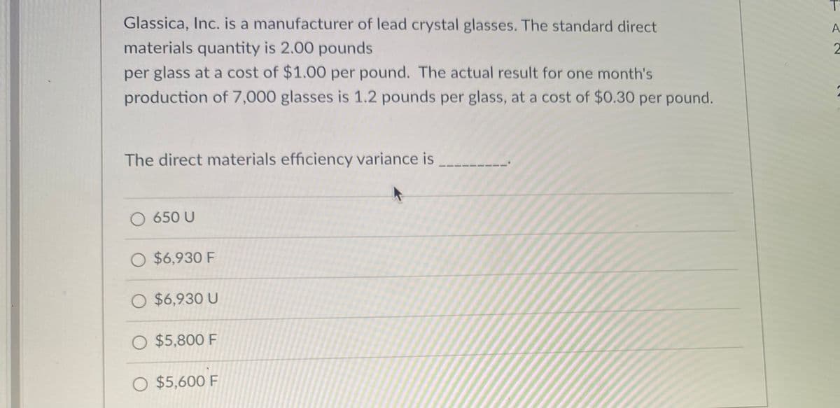 Glassica, Inc. is a manufacturer of lead crystal glasses. The standard direct
materials quantity is 2.00 pounds
per glass at a cost of $1.00 per pound. The actual result for one month's
production of 7,000 glasses is 1.2 pounds per glass, at a cost of $0.30 per pound.
The direct materials efficiency variance is
O 650 U
O $6,930 F
O $6,930 U
O $5,800 F
O $5,600 F
TAZ
