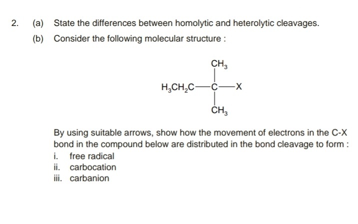 (a) State the differences between homolytic and heterolytic cleavages.
(b) Consider the following molecular structure :
CH,
H,CH,C-
ČH,
By using suitable arrows, show how the movement of electrons in the C-X
bond in the compound below are distributed in the bond cleavage to form :
i. free radical
ii. carbocation
ii. carbanion
2.

