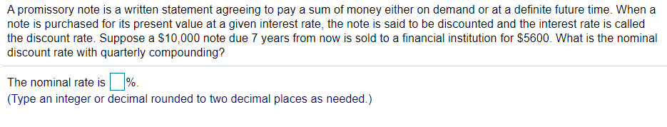 A promissory note is a written statement agreeing to pay a sum of money either on demand or at a definite future time. When a
note is purchased for its present value at a given interest rate, the note is said to be discounted and the interest rate is called
the discount rate. Suppose a $10,000 note due 7 years from now is sold to a financial institution for $5600. What is the nominal
discount rate with quarterly compounding?
The nominal rate is %.
(Type an integer or decimal rounded to two decimal places as needed.)