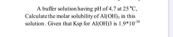 A buffer solution having pH of 4.7 at 25 °C,
Calculate the molar solubility of Al(OH)3 in this
solution. Given that Ksp for Al(OH)3 is 1.9*10-38
