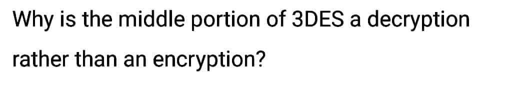 Why is the middle portion of 3DES a decryption
rather than an encryption?