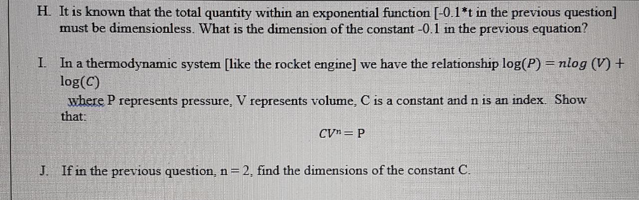 H. It is known that the total quantity within an exponential function [-0.1*t in the previous question]
must be dimensionless. What is the dimension of the constant -0.1 in the previous equation?
I In a thermodynamic system [like the rocket engine] we have the relationship log(P) = nlog (V +
log(C)
where P represents pressure, V represents volume, C is a constant and n is an index. Show
that:
CVn= P
J. If in the previous question, n = 2, find the dimensions of the constant C.
%3!
