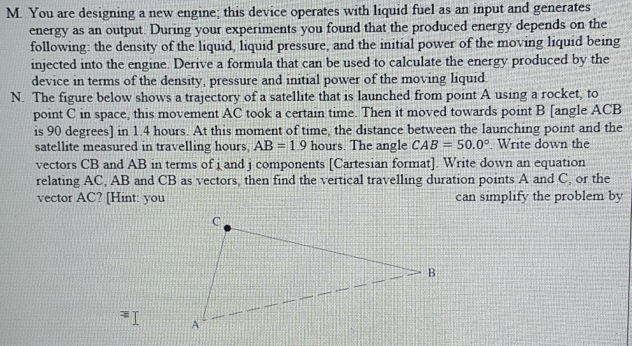 You are designing a new engine; this device operates with liquid fuel as an input and gener
energy as an output. During your experiments you found that the produced energy depends on the
following: the density of the liquid, liquid pressure, and the initial power of the moving liquid being
injected into the engine. Derive a formula that can be used to calculate the energy produced by the
device in terms of the density, pressure and initial power of the moving liquid
