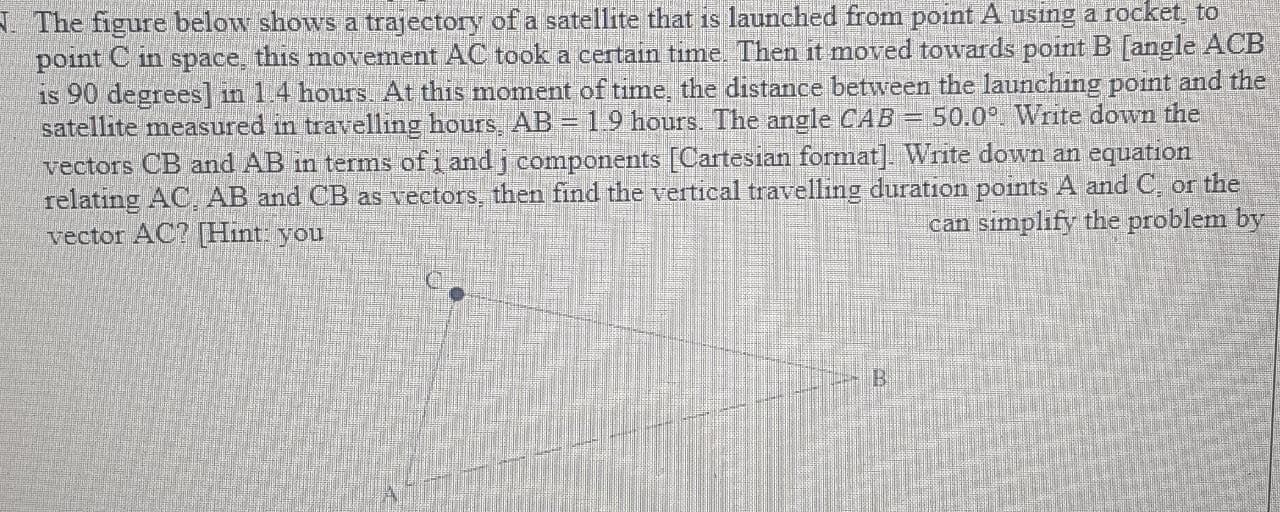 The figure below shows a trajectory of a satellite that is launched from point A using a rocket, to
point C in space, this movement AC took a certain time. Then it moved towards point B [angle ACB
is 90 degrees] in 1.4 hours. At this moment of time, the distance between the launching point and the
satellite measured in travelling hours, AB = 19 hours. The angle CAB = 50.0°. Write down the
vectors CB and AB in terms of i and j components [Cartesian format] Write down an equation
relating AC, AB and CB as vectors, then find the vertical travelling duration points A and C, or the
vector AC? [Hint: you
!!
can simplify the problem by
