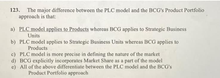 123.
The major difference between the PLC model and the BCG's Product Portfolio
approach is that:
a) PLC model applies to Products whereas BCG applies to Strategic Business
Units
b) PLC model applies to Strategic Business Units whereas BCG applies to
Products
c) PLC model is more precise in defining the nature of the market
d) BCG explicitly incorporates Market Share as a part of the model
e) All of the above differentiate between the PLC model and the BCG's
Product Portfolio approach
