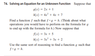 74. Solving an Equation for an Unknown Function Suppose that
g(x) = 2x + 1
H(x) = 4x² + 4x + 7
Find a function f such that fog = h. (Think about what
operations you would have to perform on the formula for g
to end up with the formula for h.) Now suppose that
f(x) = 3x + 5
h(x) = 3x² + 3x + 2
Use the same sort of reasoning to find a function g such that
f°g = h.

