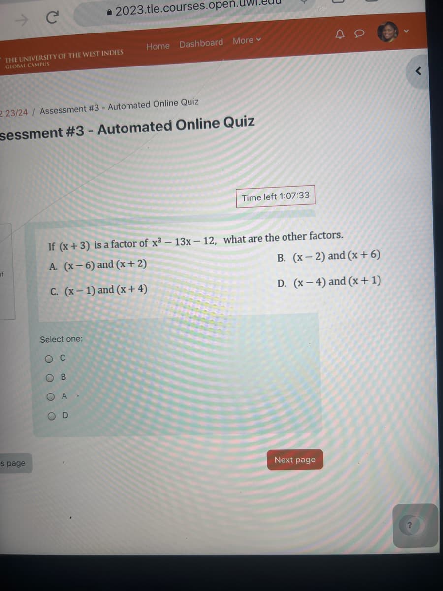 →
C
2023.tle.courses.open.UW
THE UNIVERSITY OF THE WEST INDIES
GLOBAL CAMPUS
Home Dashboard More ▾
2 23/24/ Assessment #3 - Automated Online Quiz
sessment #3 - Automated Online Quiz
Time left 1:07:33
If (x+3) is a factor of x3 - 13x-12, what are the other factors.
A. (x-6) and (x+2)
of
C. (x-1) and (x+4)
B. (x-2) and (x+6)
D. (x-4) and (x+1)
s page
Select one:
Oc
OB
OOO
BA
OD
Next page