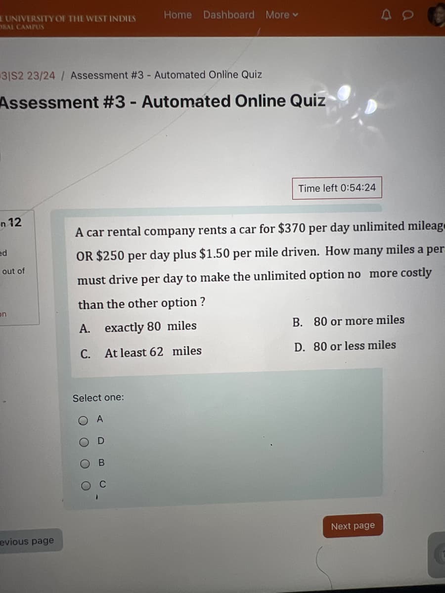 E UNIVERSITY OF THE WEST INDIES
ORAL CAMPUS
Home Dashboard More ▾
31S2 23/24/ Assessment #3 - Automated Online Quiz
Assessment #3 - Automated Online Quiz
a
Time left 0:54:24
n 12
ed
on
out of
A car rental company rents a car for $370 per day unlimited mileag
OR $250 per day plus $1.50 per mile driven. How many miles a per
must drive per day to make the unlimited option no more costly
than the other option?
A. exactly 80 miles
B. 80 or more miles
C.
At least 62 miles
D. 80 or less miles
Select one:
evious page
O
D
O
B
O C
Next page