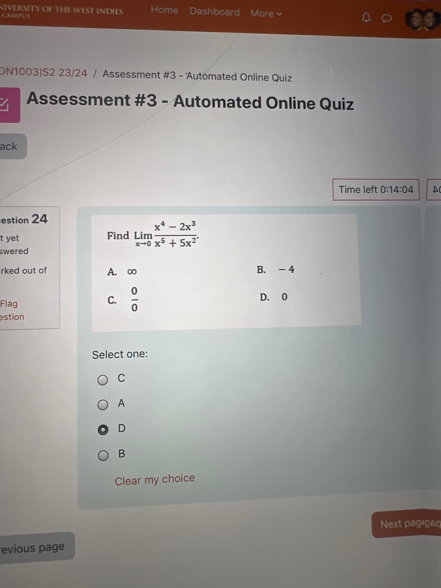 NIVERSITY OF THE WEST INDIES
CAMPUS
Home Dashboard More ▾
ON1003|S2 23/24 / Assessment #3 - Automated Online Quiz
Assessment #3 - Automated Online Quiz
ack
estion 24
x4 - 2x3
Find Lim
x-0 x5+5x21
t yet
swered
rked out of
A.
Flag
estion
revious page
8
0
C.
0
Select one:
O
C
A
D
B
Clear my choice
B. -4
D. O
Time left 0:14:04
ΔΟ
Next pag 060