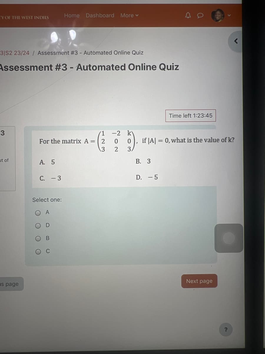 Home Dashboard More ▾
TY OF THE WEST INDIES
3|S2 23/24/ Assessment #3 - Automated Online Quiz
Assessment #3 - Automated Online Quiz
3
For the matrix A = 2
123
ut of
s page
A. 5
C. - 3
Select one:
O O
C
O
A
D
B
C
202
-2 k
0
Time left 1:23:45
3.
if |A|=0, what is the value of k?
B. 3
D. -5
Next page
?
<