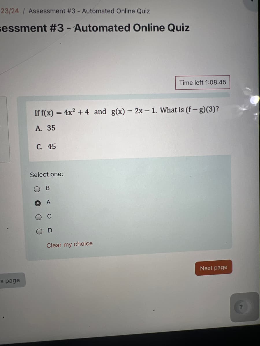 23/24 / Assessment #3 - Automated Online Quiz
sessment #3 - Automated Online Quiz
Time left 1:08:45
If f(x) = 4x²+4 and g(x) = 2x-1. What is (f-g)(3)?
A. 35
C. 45
==
Select one:
B
A
s page
0
Clear my choice
Next page