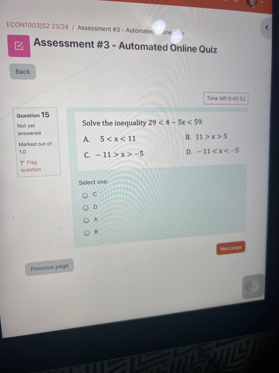 ECON1003/S2 23/24/ Assessment #3 - Automated Online Quiz
☑
Assessment #3 - Automated Online Quiz
Back
Question 15
Not yet
answered
Solve the inequality 29 < 4-5x < 59.
A.
5<x<11
Marked out of
1.0
C. 11>x>-5
Flag
question
Select one:
Oc
C
D
Ο Α
OB
Previous page
Time left 0:45:52
B. 11>x>5
D. -11<x<-5
Next page