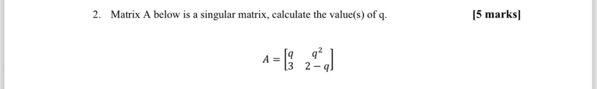 2. Matrix A below is a singular matrix, calculate the value(s) of q.
A = [3 2²²q]
32-
[5 marks]