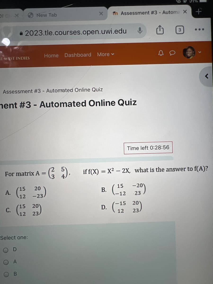 New Tab
31%
X
Tn Assessment #3 - Automa X
+
2023.tle.courses.open.uwi.edu
EWEST INDIES
Home Dashboard More ▾
Assessment #3 - Automated Online Quiz
ment #3 - Automated Online Quiz
Time left 0:28:56
3
...
For matrix A =
if f(x) = x²-2X, what is the answer to f(A)?
3
15 20
A.
(12 293)
15 -20
B.
-12
23
C.
(15 29)
20
-15
20
D.
23
12
23
Select one:
O
C
D
A
B
