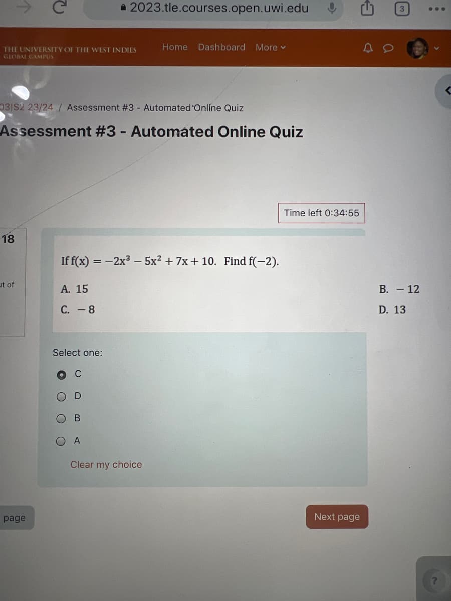 2023.tle.courses.open.uwi.edu
THE UNIVERSITY OF THE WEST INDIES
GLOBAL CAMPUS
Home Dashboard More ▾
031S2 23/24/ Assessment #3 - Automated Online Quiz
Assessment #3 - Automated Online Quiz
18
ut of
If f(x) = -2x³-5x² + 7x+10. Find f(-2).
A. 15
C. -8
page
Select one:
O O
C
D
B
A
Clear my choice
Time left 0:34:55
Next page
B. - 12
D. 13
3