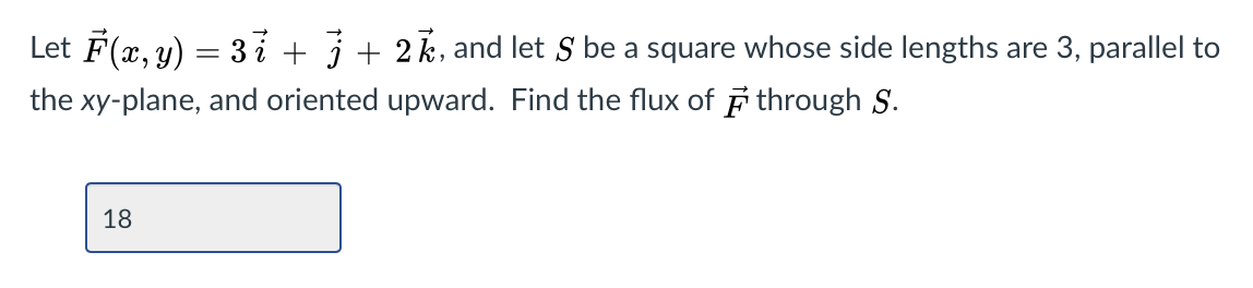 Let F(x, y) = 3 i + j+ 2k, and let S be a square whose side lengths are 3, parallel to
the xy-plane, and oriented upward. Find the flux of F through S.
18
