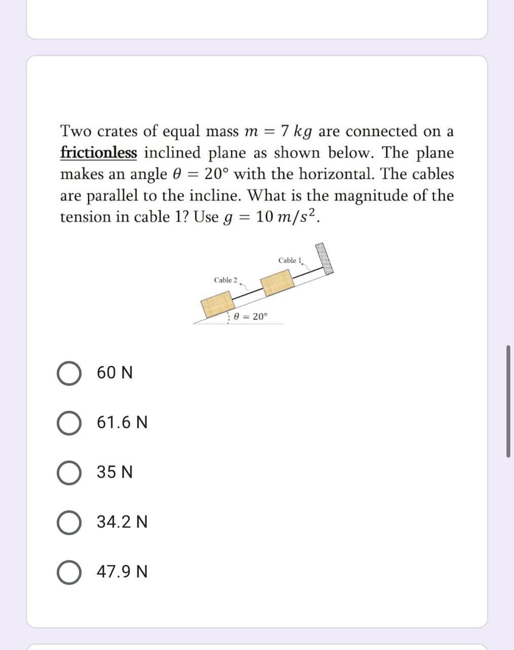 Two crates of equal mass m =
7 kg are connected on a
frictionless inclined plane as shown below. The plane
makes an angle 0 =
are parallel to the incline. What is the magnitude of the
tension in cable 1? Use g = 10 m/s?.
20° with the horizontal. The cables
Cable 1
Cable 2
e = 20°
60 N
61.6 N
35 N
34.2 N
47.9 N
