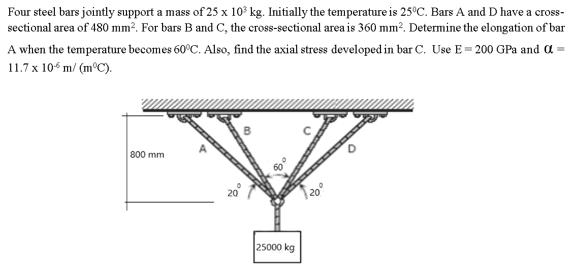 Four steel bars jointly support a mass of 25 x 10³ kg. Initially the temperature is 25°C. Bars A and D have a cross-
sectional area of 480 mm². For bars B and C, the cross-sectional area is 360 mm². Determine the elongation of bar
A when the temperature becomes 60°C. Also, find the axial stress developed in bar C. Use E = 200 GPa and a =
11.7 x 106 m/ (m°C).
800 mm
25000 kg
20