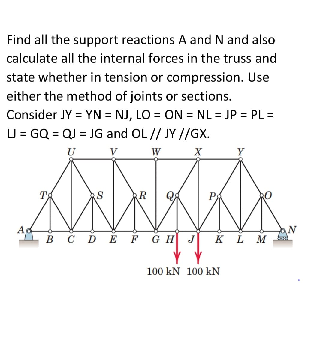 Find all the support reactions A and N and also
calculate all the internal forces in the truss and
state whether in tension or compression. Use
either the method of joints or sections.
Consider JY = YN = NJ, LO = ON = NL = JP = PL =
%3D
%3D
LJ = GQ = QJ = JG and OL // JY //GX.
U
V
W
Y
T
RS
R
P
N
M
В С
DE
F G H
J
K
L
100 kN 100 kN
