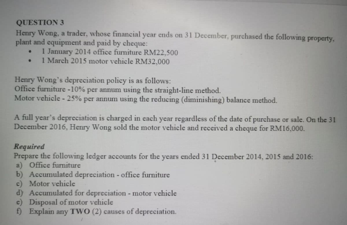 QUESTION 3
Henry Wong, a trader, whose financial year ends on 31 December, purchased the following property,
plant and equipment and paid by cheque:
1 January 2014 office furniture RM22,500
1 March 2015 motor vehicle RM32,000
Henry Wong's depreciation policy is as follows:
Office furniture -10% per annum using the straight-line method.
Motor vehicle - 25% per annum using the reducing (diminishing) balance method.
A full year's depreciation is charged in each year regardless of the date of purchase or sale. On the 31
December 2016, Henry Wong sold the motor vehicle and received a cheque for RM16,000.
Required
Prepare the following ledger accounts for the years ended 31 December 2014, 2015 and 2016:
a) Office furniture
b) Accumulated depreciation - office furniture
c) Motor vehicle
d) Accumulated for depreciation - motor vehicle
e) Disposal of motor vehicle
f) Explain any TWO (2) causes of depreciation.
