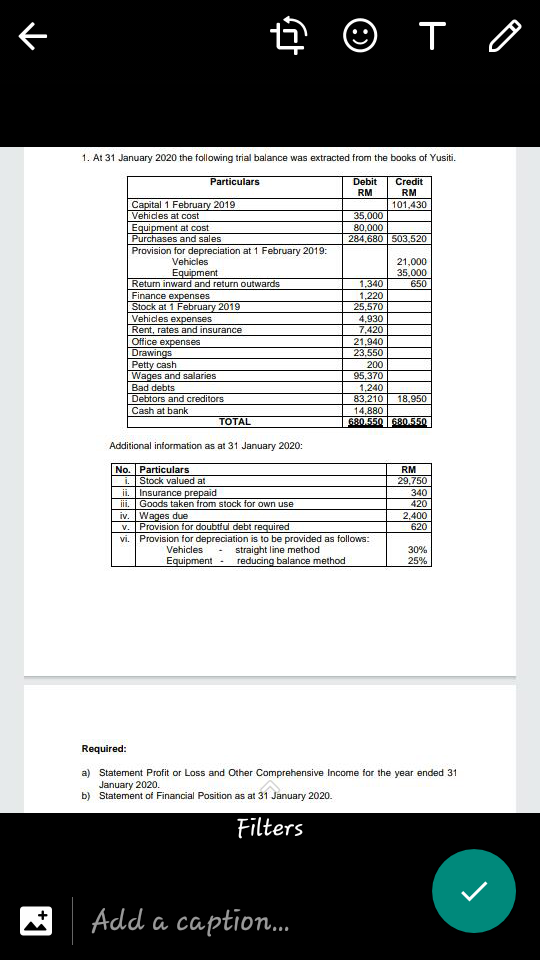 ê © T 0
1. At 31 January 2020 the following trial balance was extracted from the books of Yusiti.
Particulars
Credit
RM
Debit
RM
Capital 1 February 2019
Vehicles at cost
Equipment at cost
Purchases and sales
Provision for depreciation at 1 February 2019:
101,430
35,000
80,000
284,680 503,520
Vehicles
Equipment
Return inward and return outwards
Finance expenses
Stock at 1 February 2019
Vehicles expenses
Rent, rates and insurance
Office expenses
Drawings
Petty cash
Wages and salaries
Bad debts
Debtors and creditors
21,000
35.000
1,340
650
1,220
25,570
4,930
7,420
21,940
23,550
200
95,370
1,240
83,210
14,880
680.550 680.550
18.950
Cash at bank
ТOTAL
Additional information as at 31 January 2020:
No. Particulars
i. Stock valued at
ii. Insurance prepaid
iii. I Goods taken from stock for own use
iv. Wages due
v. Provision for doubtful debt required
vi. Provision for depreciation is to be provided as follows:
RM
29,750
340
420
2,400
620
straight line method
reducing balance method
Vehicles
30%
Equipment-
25%
Required:
a) Statement Profit or Loss and Other Comprehensive Income for the year ended 31
January 2020.
b) Statement of Financial Position as at 31 January 2020.
Filters
Add a caption.
