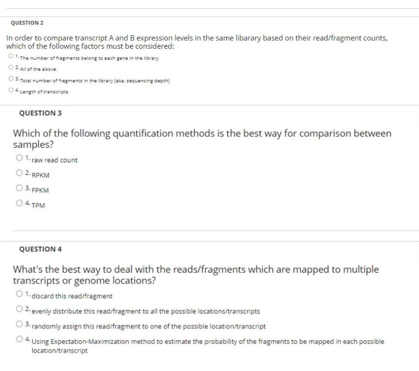 QUESTION 2
In order to compare transcript A and B expression levels in the same libarary based on their read/fragment counts,
which of the following factors must be considered:
O 1. The number of fragments belong to each gene in the library
02 All of the above.
3. Total number of fragments in the library (aka, sequencing depth)
O4 Length of transcripts
QUESTION 3
Which of the following quantification methods is the best way for comparison between
samples?
O 1. raw read count
2. RPKM
O 3. FPKM
O 4. TPM
QUESTION 4
What's the best way to deal with the reads/fragments which are mapped to multiple
transcripts or genome locations?
O 1. discard this read/fragment
O 2. evenly distribute this read/fragment to all the possible locations/transcripts
O 3. randomly assign this read/fragment to one of the possible location/transcript
4. Using Expectation-Maximization method to estimate the probability of the fragments to be mapped in each possible
location/transcript
