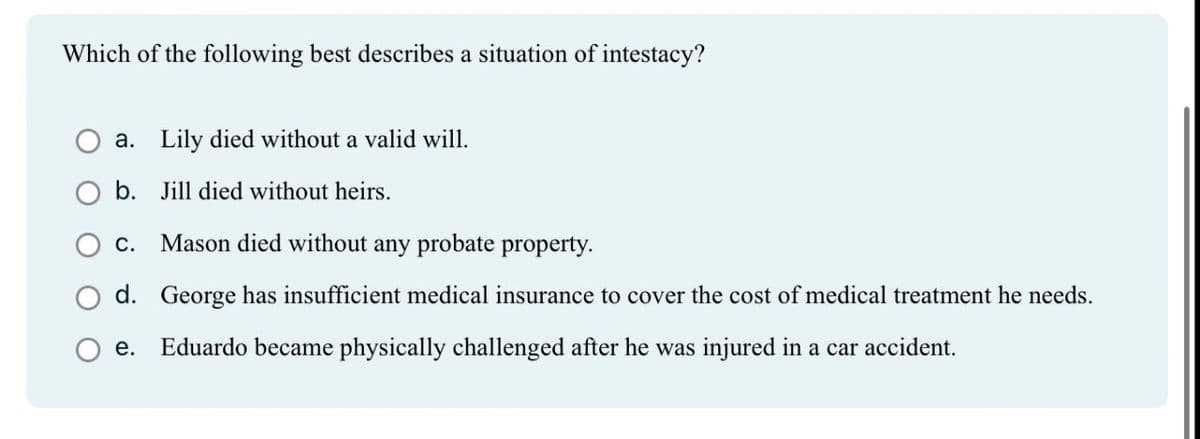 Which of the following best describes a situation of intestacy?
a. Lily died without a valid will.
b. Jill died without heirs.
C.
Mason died without any probate property.
d. George has insufficient medical insurance to cover the cost of medical treatment he needs.
e. Eduardo became physically challenged after he was injured in a car accident.