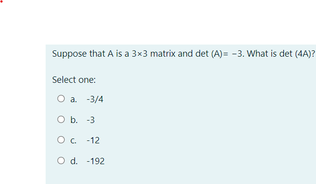 Suppose that A is a 3×3 matrix and det (A)=-3. What is det (4A)?
Select one:
O a. -3/4
O b. -3
О с.
-12
O d. -192