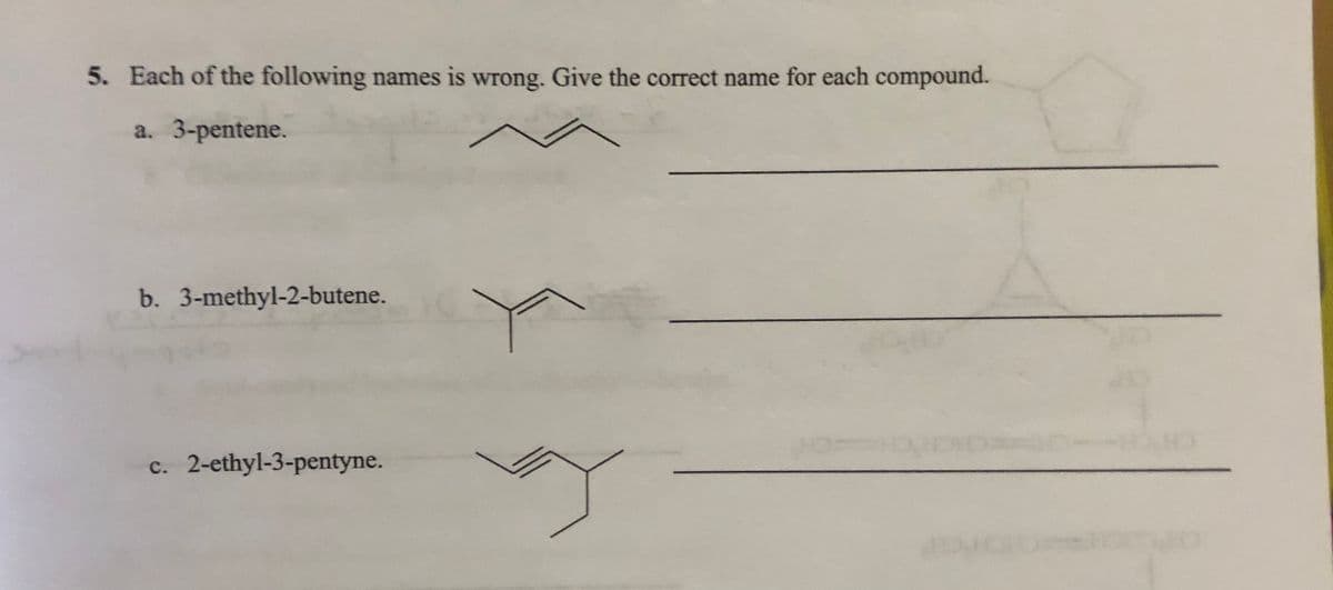 5. Each of the following names is wrong. Give the correct name for each compound.
a. 3-pentene.
b. 3-methyl-2-butene.
c. 2-ethyl-3-pentyne.

