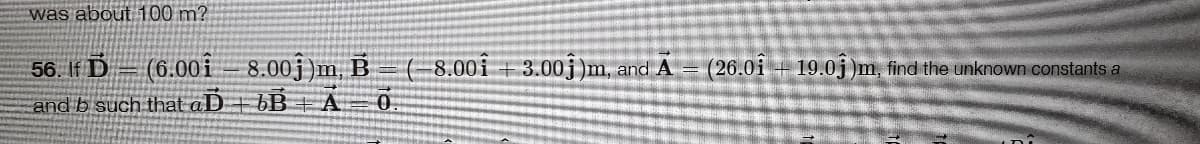 was about 100 m?
56. If D
(6.00i
8.00j)m, B = ( 8.00i + 3.00j )m, and A
(26.0i + 19.0j)m, find the unknown constants a
and b such that aD + bB + A=0
