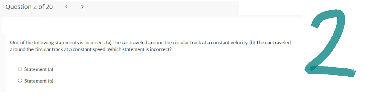 Question 2 of 20
<
One of the following statements is incorrect. (a) The car traveled around the circular track at a constant velocity. (b) The car traveled
around the circular track at a constant speed. Which statement is incorrect?
O Statement (a)
O Statement (b)
2