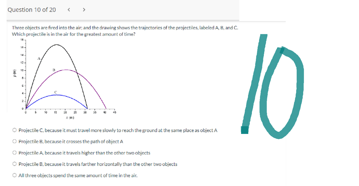 Question 10 of 20
(W) X
Three objects are fired into the air; and the drawing shows the trajectories of the projectiles, labeled A, B, and C.
Which projectile is in the air for the greatest amount of time?
18
18-
14-
B
A
10
15 20
30 35 40
<
12
>
5
45
O Projectile C, because it must travel more slowly to reach the ground at the same place as object A
Projectile B, because it crosses the path of object A
O Projectile A, because it travels higher than the other two objects
O Projectile B, because it travels farther horizontally than the other two objects
O All three objects spend the same amount of time in the air.
10