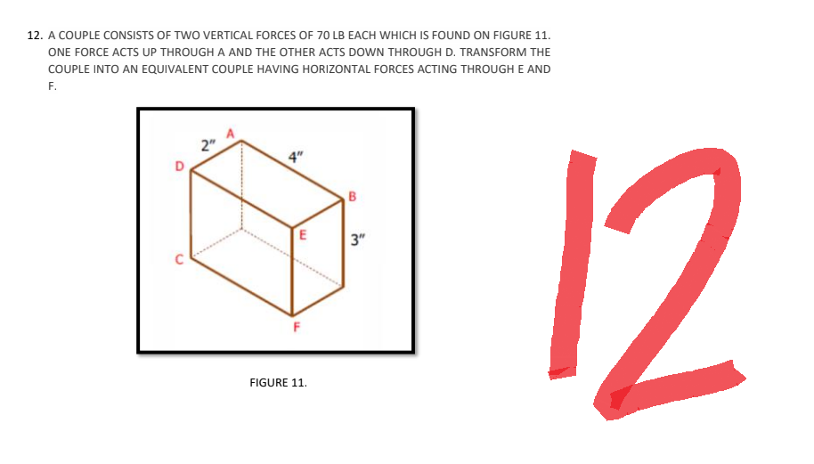 12. A COUPLE CONSISTS OF TWO VERTICAL FORCES OF 70 LB EACH WHICH IS FOUND ON FIGURE 11.
ONE FORCE ACTS UP THROUGH A AND THE OTHER ACTS DOWN THROUGH D. TRANSFORM THE
COUPLE INTO AN EQUIVALENT COUPLE HAVING HORIZONTAL FORCES ACTING THROUGH E AND
F.
D
C
2"
+
E
F
FIGURE 11.
B
3"
12