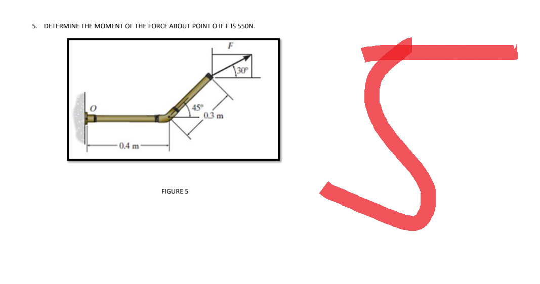 5. DETERMINE THE MOMENT OF THE FORCE ABOUT POINT O IF F IS 550N.
O
0.4 m
FIGURE 5
45°
0.3 m
F
30
5