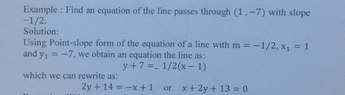 Example : Find an equation of the line passes through (1,-7) with slope
-1/2.
Solution:
Using Point-slope form of the equation of a line with m =-1/2, x1 = 1
and y, =-7, we obtain an equation the line as:
y +7 =- 1/2(x- 1)
which we can rewrite as:
2y + 14 -x + 1
x + 2y + 13 = 0
or
