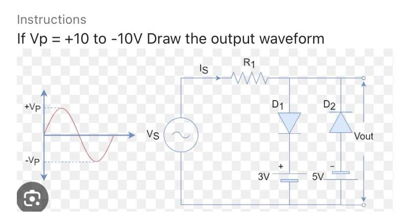 Instructions
If Vp = +10 to -10V Draw the output waveform
Is
+Vp
-VP
C
Vs
R1
ww
3V
D1
D2
5V
Vout