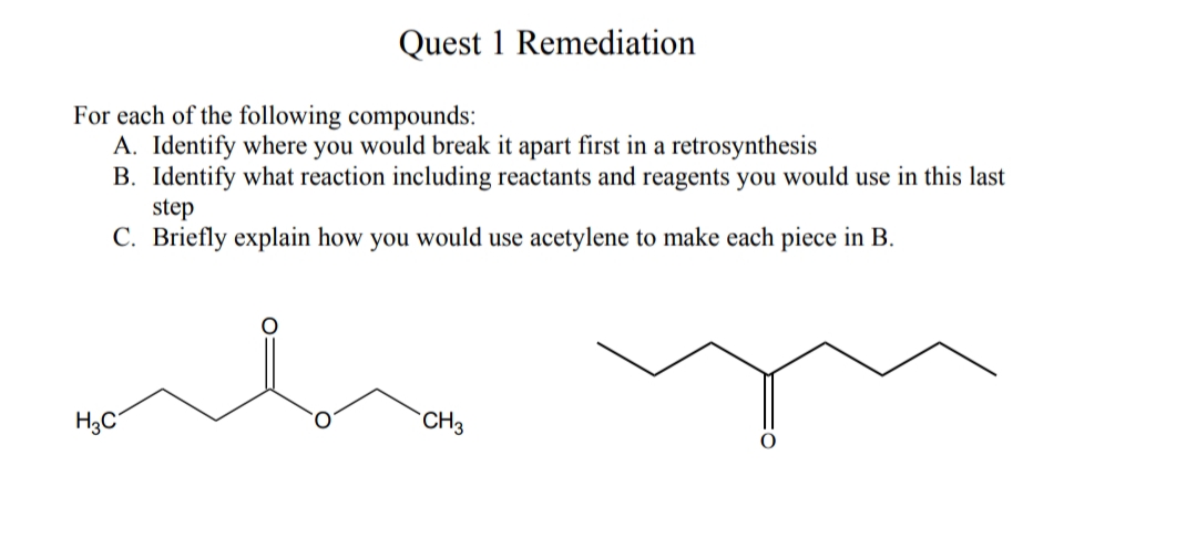 Quest 1 Remediation
For each of the following compounds:
A. Identify where you would break it apart first in a retrosynthesis
B. Identify what reaction including reactants and reagents you would use in this last
step
C. Briefly explain how you would use acetylene to make each piece in B.
H3C
CH3