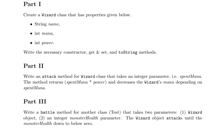 Part I
Create a Wizard class that has properties given below.
• String name,
int mana,
int power.
Write the necessary constructor, get & set, and toString methods.
Part II
Write an attack method for Wizard class that takes an integer parameter, i.e. spentMana.
The method returns (spentMana * power) and decreases the Wizard's mana depending on
spentMana.
Part III
Write a battle method for another class (Test) that takes two parameters: (1) Wizard
object, (2) an integer monsterHealth parameter. The Wizard object attacks until the
monsterHealth down to below zero.
